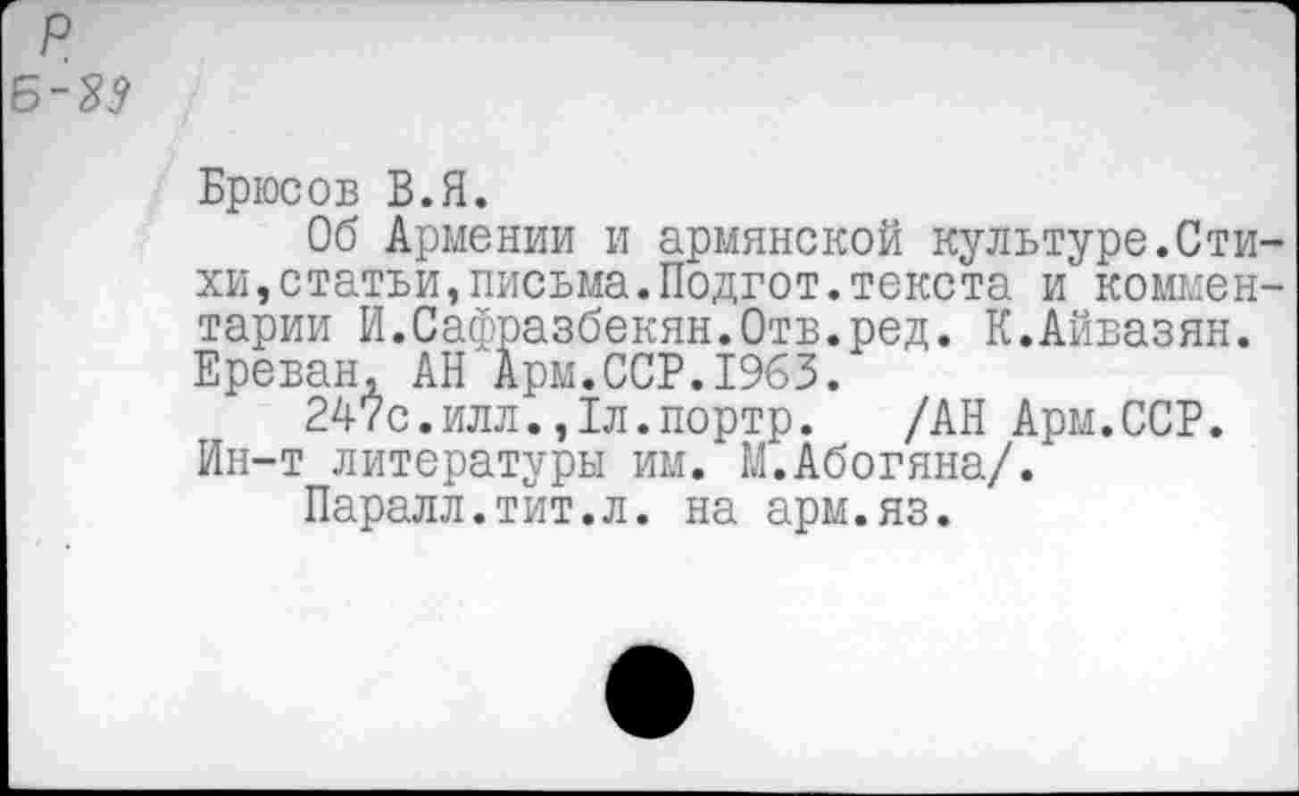 ﻿р
Б~М
Брюсов В.Я.
Об Армении и армянской культуре.Стихи, статьи, письма. Подгот. текста и комментарии И.Сафразбекян.Отв.ред. К.Айвазян. Ереван, АН Арм.ССР.1963.
247с.илл.,1л.портр. /АН Арм.ССР. Ин-т литературы им. М.Абогяна/.
Паралл.тит.л. на арм.яз.